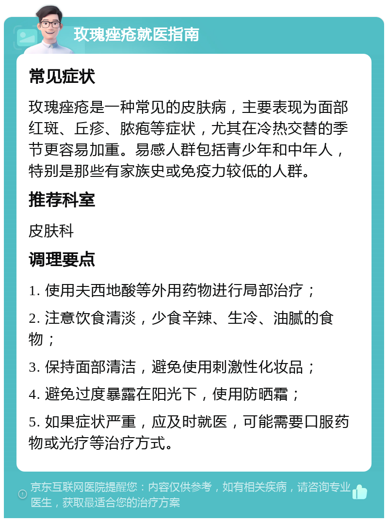 玫瑰痤疮就医指南 常见症状 玫瑰痤疮是一种常见的皮肤病,主要表现为面部红斑、丘疹、脓疱等症状,尤其在冷热交替的季节更容易加重。易感人群包括青少年和中年人,特别是那些有家族史或免疫力较低的人群。 推荐科室 皮肤科 调理要点 1. 使用夫西地酸等外用药物进行局部治疗; 2. 注意饮食清淡,少食辛辣、生冷、油腻的食物; 3. 保持面部清洁,避免使用刺激性化妆品; 4. 避免过度暴露在阳光下,使用防晒霜; 5. 如果症状严重,应及时就医,可能需要口服药物或光疗等治疗方式。