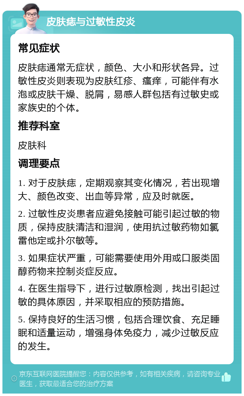 皮肤痣与过敏性皮炎 常见症状 皮肤痣通常无症状,颜色、大小和形状各异。过敏性皮炎则表现为皮肤红疹、瘙痒,可能伴有水泡或皮肤干燥、脱屑,易感人群包括有过敏史或家族史的个体。 推荐科室 皮肤科 调理要点 1. 对于皮肤痣,定期观察其变化情况,若出现增大、颜色改变、出血等异常,应及时就医。 2. 过敏性皮炎患者应避免接触可能引起过敏的物质,保持皮肤清洁和湿润,使用抗过敏药物如氯雷他定或扑尔敏等。 3. 如果症状严重,可能需要使用外用或口服类固醇药物来控制炎症反应。 4. 在医生指导下,进行过敏原检测,找出引起过敏的具体原因,并采取相应的预防措施。 5. 保持良好的生活习惯,包括合理饮食、充足睡眠和适量运动,增强身体免疫力,减少过敏反应的发生。