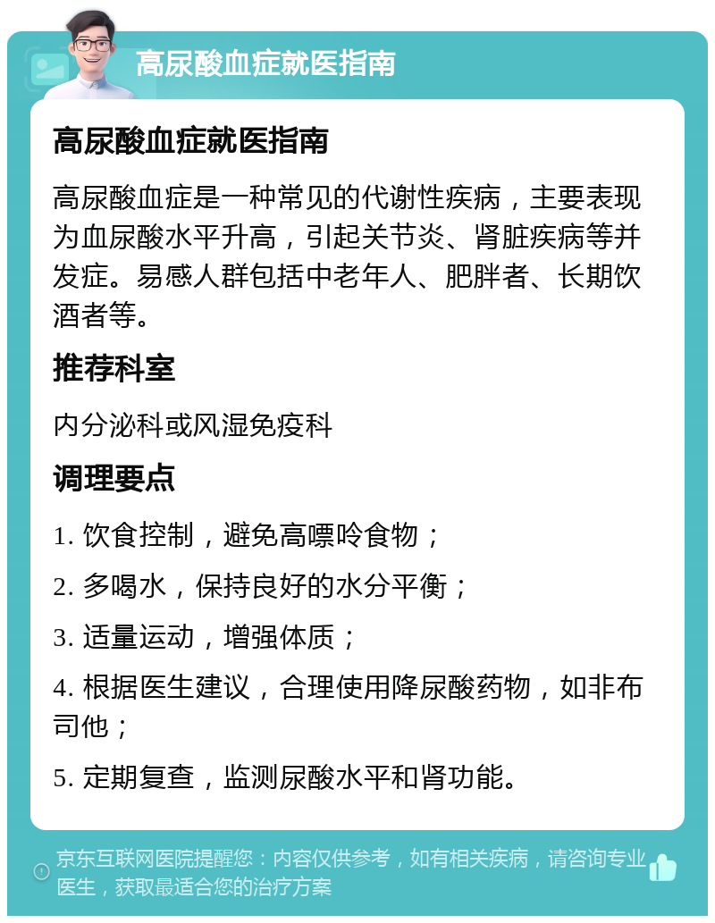 高尿酸血症就医指南 高尿酸血症就医指南 高尿酸血症是一种常见的代谢性疾病，主要表现为血尿酸水平升高，引起关节炎、肾脏疾病等并发症。易感人群包括中老年人、肥胖者、长期饮酒者等。 推荐科室 内分泌科或风湿免疫科 调理要点 1. 饮食控制，避免高嘌呤食物； 2. 多喝水，保持良好的水分平衡； 3. 适量运动，增强体质； 4. 根据医生建议，合理使用降尿酸药物，如非布司他； 5. 定期复查，监测尿酸水平和肾功能。