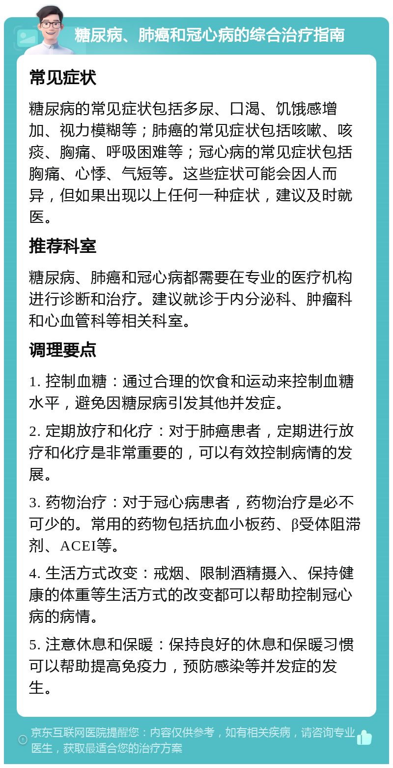 糖尿病、肺癌和冠心病的综合治疗指南 常见症状 糖尿病的常见症状包括多尿、口渴、饥饿感增加、视力模糊等；肺癌的常见症状包括咳嗽、咳痰、胸痛、呼吸困难等；冠心病的常见症状包括胸痛、心悸、气短等。这些症状可能会因人而异，但如果出现以上任何一种症状，建议及时就医。 推荐科室 糖尿病、肺癌和冠心病都需要在专业的医疗机构进行诊断和治疗。建议就诊于内分泌科、肿瘤科和心血管科等相关科室。 调理要点 1. 控制血糖：通过合理的饮食和运动来控制血糖水平，避免因糖尿病引发其他并发症。 2. 定期放疗和化疗：对于肺癌患者，定期进行放疗和化疗是非常重要的，可以有效控制病情的发展。 3. 药物治疗：对于冠心病患者，药物治疗是必不可少的。常用的药物包括抗血小板药、β受体阻滞剂、ACEI等。 4. 生活方式改变：戒烟、限制酒精摄入、保持健康的体重等生活方式的改变都可以帮助控制冠心病的病情。 5. 注意休息和保暖：保持良好的休息和保暖习惯可以帮助提高免疫力，预防感染等并发症的发生。