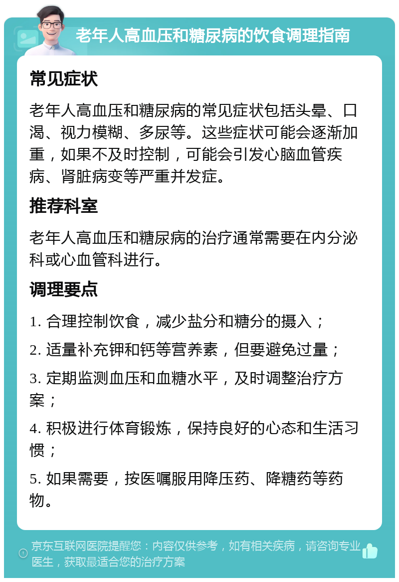 老年人高血压和糖尿病的饮食调理指南 常见症状 老年人高血压和糖尿病的常见症状包括头晕、口渴、视力模糊、多尿等。这些症状可能会逐渐加重，如果不及时控制，可能会引发心脑血管疾病、肾脏病变等严重并发症。 推荐科室 老年人高血压和糖尿病的治疗通常需要在内分泌科或心血管科进行。 调理要点 1. 合理控制饮食，减少盐分和糖分的摄入； 2. 适量补充钾和钙等营养素，但要避免过量； 3. 定期监测血压和血糖水平，及时调整治疗方案； 4. 积极进行体育锻炼，保持良好的心态和生活习惯； 5. 如果需要，按医嘱服用降压药、降糖药等药物。