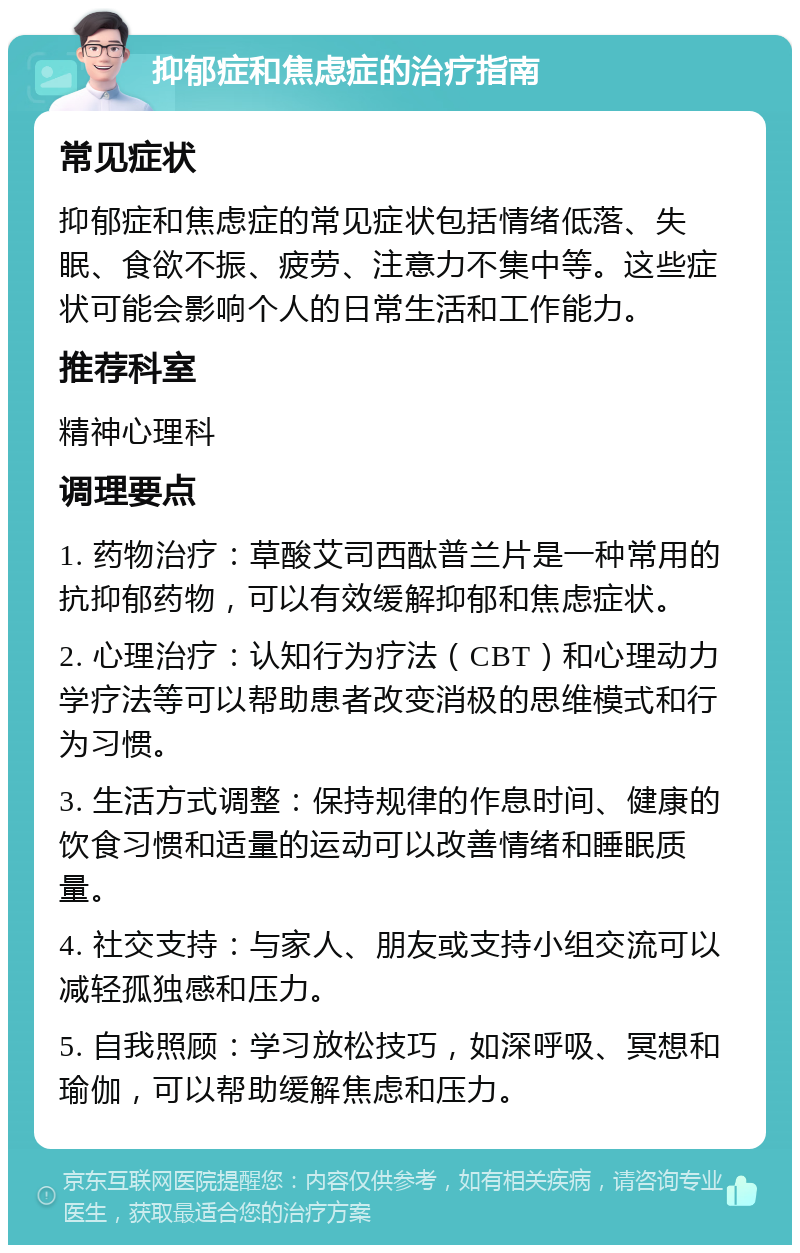 抑郁症和焦虑症的治疗指南 常见症状 抑郁症和焦虑症的常见症状包括情绪低落、失眠、食欲不振、疲劳、注意力不集中等。这些症状可能会影响个人的日常生活和工作能力。 推荐科室 精神心理科 调理要点 1. 药物治疗：草酸艾司西酞普兰片是一种常用的抗抑郁药物，可以有效缓解抑郁和焦虑症状。 2. 心理治疗：认知行为疗法（CBT）和心理动力学疗法等可以帮助患者改变消极的思维模式和行为习惯。 3. 生活方式调整：保持规律的作息时间、健康的饮食习惯和适量的运动可以改善情绪和睡眠质量。 4. 社交支持：与家人、朋友或支持小组交流可以减轻孤独感和压力。 5. 自我照顾：学习放松技巧，如深呼吸、冥想和瑜伽，可以帮助缓解焦虑和压力。