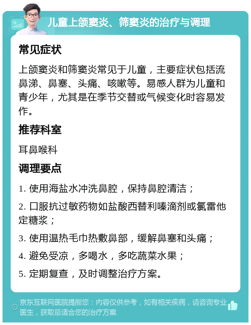 儿童上颌窦炎、筛窦炎的治疗与调理 常见症状 上颌窦炎和筛窦炎常见于儿童，主要症状包括流鼻涕、鼻塞、头痛、咳嗽等。易感人群为儿童和青少年，尤其是在季节交替或气候变化时容易发作。 推荐科室 耳鼻喉科 调理要点 1. 使用海盐水冲洗鼻腔，保持鼻腔清洁； 2. 口服抗过敏药物如盐酸西替利嗪滴剂或氯雷他定糖浆； 3. 使用温热毛巾热敷鼻部，缓解鼻塞和头痛； 4. 避免受凉，多喝水，多吃蔬菜水果； 5. 定期复查，及时调整治疗方案。