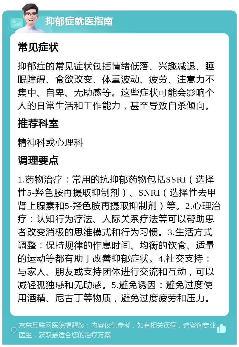 抑郁症就医指南 常见症状 抑郁症的常见症状包括情绪低落、兴趣减退、睡眠障碍、食欲改变、体重波动、疲劳、注意力不集中、自卑、无助感等。这些症状可能会影响个人的日常生活和工作能力，甚至导致自杀倾向。 推荐科室 精神科或心理科 调理要点 1.药物治疗：常用的抗抑郁药物包括SSRI（选择性5-羟色胺再摄取抑制剂）、SNRI（选择性去甲肾上腺素和5-羟色胺再摄取抑制剂）等。2.心理治疗：认知行为疗法、人际关系疗法等可以帮助患者改变消极的思维模式和行为习惯。3.生活方式调整：保持规律的作息时间、均衡的饮食、适量的运动等都有助于改善抑郁症状。4.社交支持：与家人、朋友或支持团体进行交流和互动，可以减轻孤独感和无助感。5.避免诱因：避免过度使用酒精、尼古丁等物质，避免过度疲劳和压力。