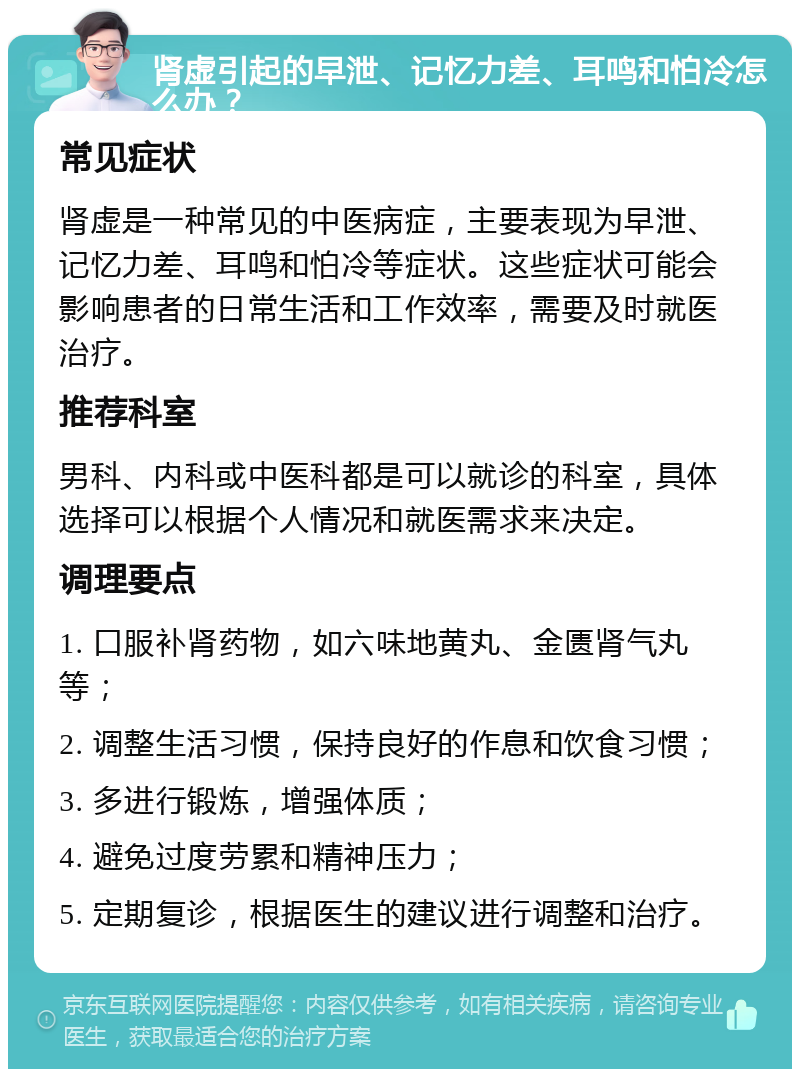 肾虚引起的早泄、记忆力差、耳鸣和怕冷怎么办？ 常见症状 肾虚是一种常见的中医病症，主要表现为早泄、记忆力差、耳鸣和怕冷等症状。这些症状可能会影响患者的日常生活和工作效率，需要及时就医治疗。 推荐科室 男科、内科或中医科都是可以就诊的科室，具体选择可以根据个人情况和就医需求来决定。 调理要点 1. 口服补肾药物，如六味地黄丸、金匮肾气丸等； 2. 调整生活习惯，保持良好的作息和饮食习惯； 3. 多进行锻炼，增强体质； 4. 避免过度劳累和精神压力； 5. 定期复诊，根据医生的建议进行调整和治疗。