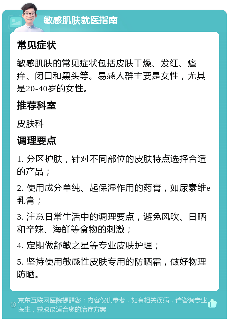 敏感肌肤就医指南 常见症状 敏感肌肤的常见症状包括皮肤干燥、发红、瘙痒、闭口和黑头等。易感人群主要是女性，尤其是20-40岁的女性。 推荐科室 皮肤科 调理要点 1. 分区护肤，针对不同部位的皮肤特点选择合适的产品； 2. 使用成分单纯、起保湿作用的药膏，如尿素维e乳膏； 3. 注意日常生活中的调理要点，避免风吹、日晒和辛辣、海鲜等食物的刺激； 4. 定期做舒敏之星等专业皮肤护理； 5. 坚持使用敏感性皮肤专用的防晒霜，做好物理防晒。