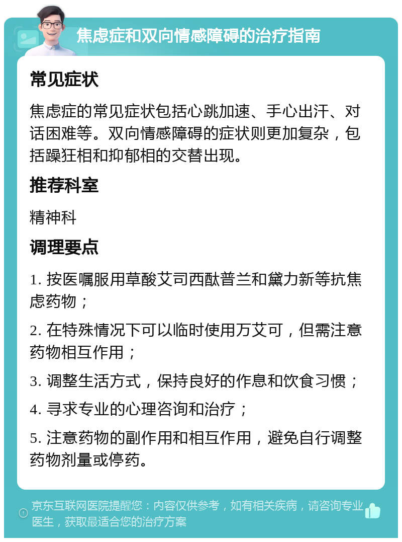 焦虑症和双向情感障碍的治疗指南 常见症状 焦虑症的常见症状包括心跳加速、手心出汗、对话困难等。双向情感障碍的症状则更加复杂，包括躁狂相和抑郁相的交替出现。 推荐科室 精神科 调理要点 1. 按医嘱服用草酸艾司西酞普兰和黛力新等抗焦虑药物； 2. 在特殊情况下可以临时使用万艾可，但需注意药物相互作用； 3. 调整生活方式，保持良好的作息和饮食习惯； 4. 寻求专业的心理咨询和治疗； 5. 注意药物的副作用和相互作用，避免自行调整药物剂量或停药。