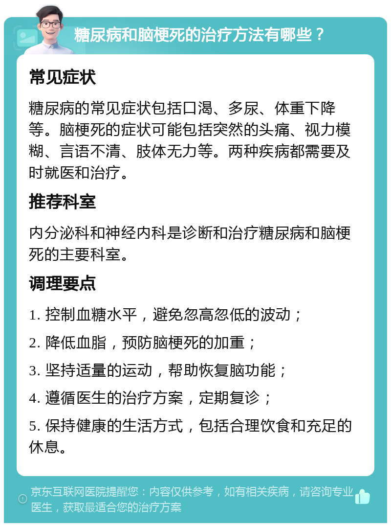 糖尿病和脑梗死的治疗方法有哪些？ 常见症状 糖尿病的常见症状包括口渴、多尿、体重下降等。脑梗死的症状可能包括突然的头痛、视力模糊、言语不清、肢体无力等。两种疾病都需要及时就医和治疗。 推荐科室 内分泌科和神经内科是诊断和治疗糖尿病和脑梗死的主要科室。 调理要点 1. 控制血糖水平，避免忽高忽低的波动； 2. 降低血脂，预防脑梗死的加重； 3. 坚持适量的运动，帮助恢复脑功能； 4. 遵循医生的治疗方案，定期复诊； 5. 保持健康的生活方式，包括合理饮食和充足的休息。