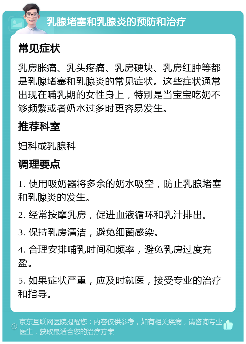 乳腺堵塞和乳腺炎的预防和治疗 常见症状 乳房胀痛、乳头疼痛、乳房硬块、乳房红肿等都是乳腺堵塞和乳腺炎的常见症状。这些症状通常出现在哺乳期的女性身上，特别是当宝宝吃奶不够频繁或者奶水过多时更容易发生。 推荐科室 妇科或乳腺科 调理要点 1. 使用吸奶器将多余的奶水吸空，防止乳腺堵塞和乳腺炎的发生。 2. 经常按摩乳房，促进血液循环和乳汁排出。 3. 保持乳房清洁，避免细菌感染。 4. 合理安排哺乳时间和频率，避免乳房过度充盈。 5. 如果症状严重，应及时就医，接受专业的治疗和指导。