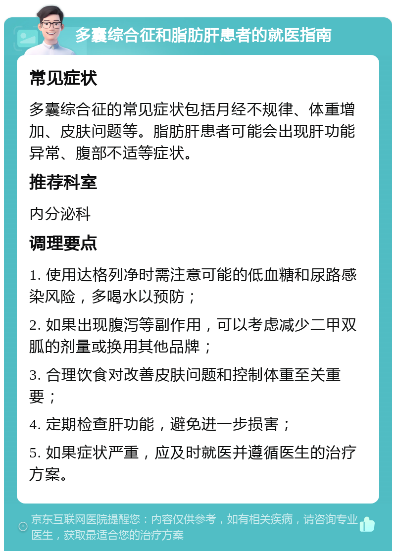 多囊综合征和脂肪肝患者的就医指南 常见症状 多囊综合征的常见症状包括月经不规律、体重增加、皮肤问题等。脂肪肝患者可能会出现肝功能异常、腹部不适等症状。 推荐科室 内分泌科 调理要点 1. 使用达格列净时需注意可能的低血糖和尿路感染风险，多喝水以预防； 2. 如果出现腹泻等副作用，可以考虑减少二甲双胍的剂量或换用其他品牌； 3. 合理饮食对改善皮肤问题和控制体重至关重要； 4. 定期检查肝功能，避免进一步损害； 5. 如果症状严重，应及时就医并遵循医生的治疗方案。