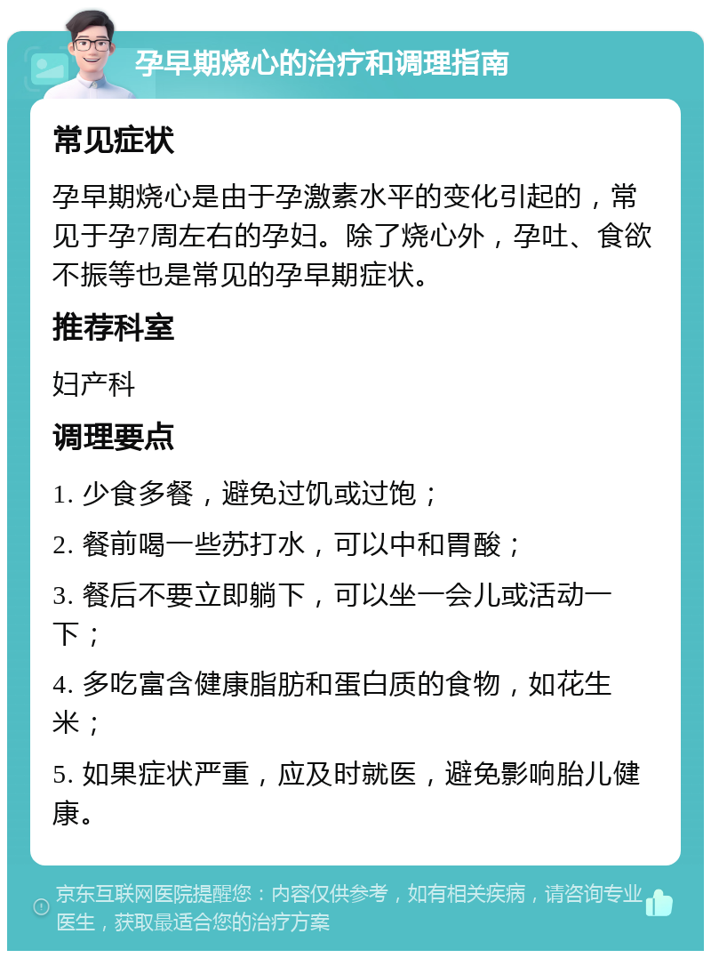 孕早期烧心的治疗和调理指南 常见症状 孕早期烧心是由于孕激素水平的变化引起的，常见于孕7周左右的孕妇。除了烧心外，孕吐、食欲不振等也是常见的孕早期症状。 推荐科室 妇产科 调理要点 1. 少食多餐，避免过饥或过饱； 2. 餐前喝一些苏打水，可以中和胃酸； 3. 餐后不要立即躺下，可以坐一会儿或活动一下； 4. 多吃富含健康脂肪和蛋白质的食物，如花生米； 5. 如果症状严重，应及时就医，避免影响胎儿健康。