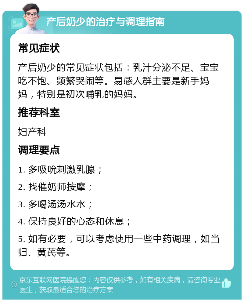 产后奶少的治疗与调理指南 常见症状 产后奶少的常见症状包括：乳汁分泌不足、宝宝吃不饱、频繁哭闹等。易感人群主要是新手妈妈，特别是初次哺乳的妈妈。 推荐科室 妇产科 调理要点 1. 多吸吮刺激乳腺； 2. 找催奶师按摩； 3. 多喝汤汤水水； 4. 保持良好的心态和休息； 5. 如有必要，可以考虑使用一些中药调理，如当归、黄芪等。