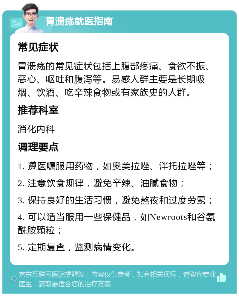 胃溃疡就医指南 常见症状 胃溃疡的常见症状包括上腹部疼痛、食欲不振、恶心、呕吐和腹泻等。易感人群主要是长期吸烟、饮酒、吃辛辣食物或有家族史的人群。 推荐科室 消化内科 调理要点 1. 遵医嘱服用药物，如奥美拉唑、泮托拉唑等； 2. 注意饮食规律，避免辛辣、油腻食物； 3. 保持良好的生活习惯，避免熬夜和过度劳累； 4. 可以适当服用一些保健品，如Newroots和谷氨酰胺颗粒； 5. 定期复查，监测病情变化。