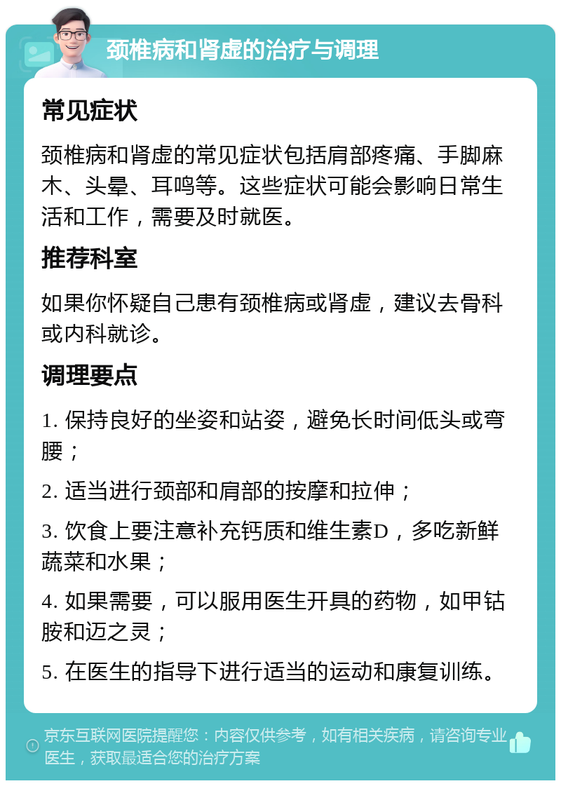 颈椎病和肾虚的治疗与调理 常见症状 颈椎病和肾虚的常见症状包括肩部疼痛、手脚麻木、头晕、耳鸣等。这些症状可能会影响日常生活和工作，需要及时就医。 推荐科室 如果你怀疑自己患有颈椎病或肾虚，建议去骨科或内科就诊。 调理要点 1. 保持良好的坐姿和站姿，避免长时间低头或弯腰； 2. 适当进行颈部和肩部的按摩和拉伸； 3. 饮食上要注意补充钙质和维生素D，多吃新鲜蔬菜和水果； 4. 如果需要，可以服用医生开具的药物，如甲钴胺和迈之灵； 5. 在医生的指导下进行适当的运动和康复训练。