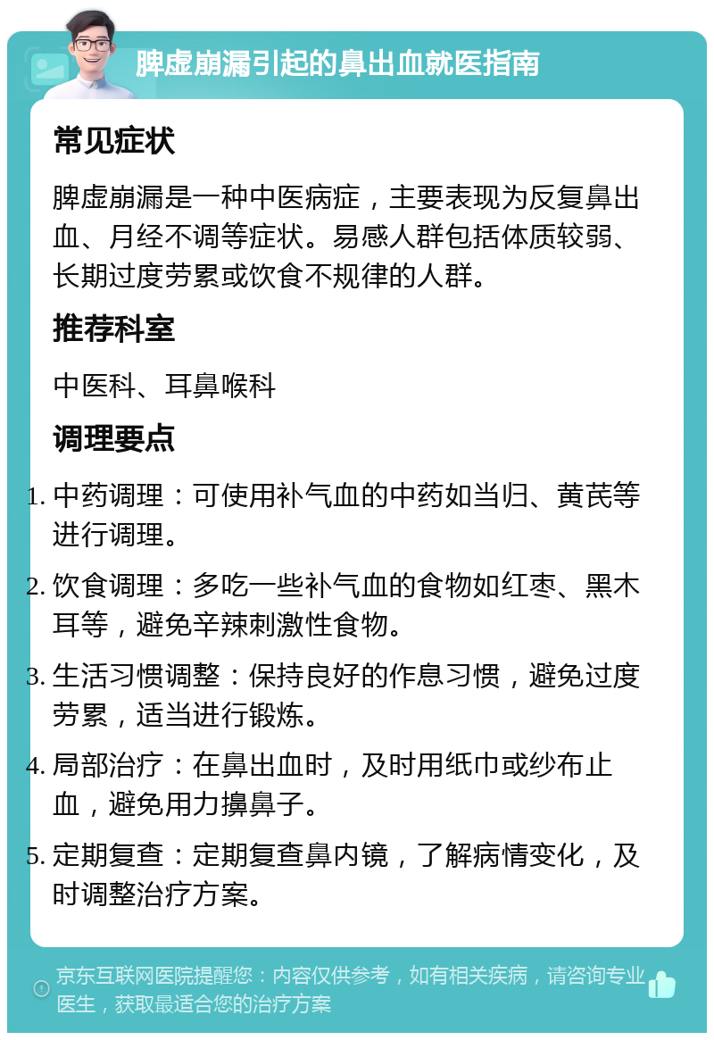 脾虚崩漏引起的鼻出血就医指南 常见症状 脾虚崩漏是一种中医病症，主要表现为反复鼻出血、月经不调等症状。易感人群包括体质较弱、长期过度劳累或饮食不规律的人群。 推荐科室 中医科、耳鼻喉科 调理要点 中药调理：可使用补气血的中药如当归、黄芪等进行调理。 饮食调理：多吃一些补气血的食物如红枣、黑木耳等，避免辛辣刺激性食物。 生活习惯调整：保持良好的作息习惯，避免过度劳累，适当进行锻炼。 局部治疗：在鼻出血时，及时用纸巾或纱布止血，避免用力擤鼻子。 定期复查：定期复查鼻内镜，了解病情变化，及时调整治疗方案。