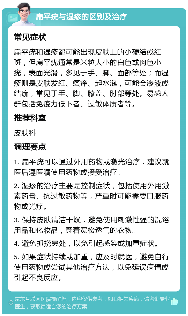 扁平疣与湿疹的区别及治疗 常见症状 扁平疣和湿疹都可能出现皮肤上的小硬结或红斑，但扁平疣通常是米粒大小的白色或肉色小疣，表面光滑，多见于手、脚、面部等处；而湿疹则是皮肤发红、瘙痒、起水泡，可能会渗液或结痂，常见于手、脚、膝盖、肘部等处。易感人群包括免疫力低下者、过敏体质者等。 推荐科室 皮肤科 调理要点 1. 扁平疣可以通过外用药物或激光治疗，建议就医后遵医嘱使用药物或接受治疗。 2. 湿疹的治疗主要是控制症状，包括使用外用激素药膏、抗过敏药物等，严重时可能需要口服药物或光疗。 3. 保持皮肤清洁干燥，避免使用刺激性强的洗浴用品和化妆品，穿着宽松透气的衣物。 4. 避免抓挠患处，以免引起感染或加重症状。 5. 如果症状持续或加重，应及时就医，避免自行使用药物或尝试其他治疗方法，以免延误病情或引起不良反应。