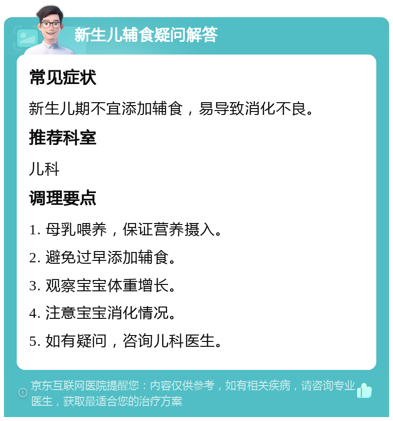 新生儿辅食疑问解答 常见症状 新生儿期不宜添加辅食，易导致消化不良。 推荐科室 儿科 调理要点 1. 母乳喂养，保证营养摄入。 2. 避免过早添加辅食。 3. 观察宝宝体重增长。 4. 注意宝宝消化情况。 5. 如有疑问，咨询儿科医生。