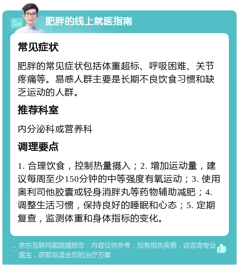 肥胖的线上就医指南 常见症状 肥胖的常见症状包括体重超标、呼吸困难、关节疼痛等。易感人群主要是长期不良饮食习惯和缺乏运动的人群。 推荐科室 内分泌科或营养科 调理要点 1. 合理饮食，控制热量摄入；2. 增加运动量，建议每周至少150分钟的中等强度有氧运动；3. 使用奥利司他胶囊或轻身消胖丸等药物辅助减肥；4. 调整生活习惯，保持良好的睡眠和心态；5. 定期复查，监测体重和身体指标的变化。