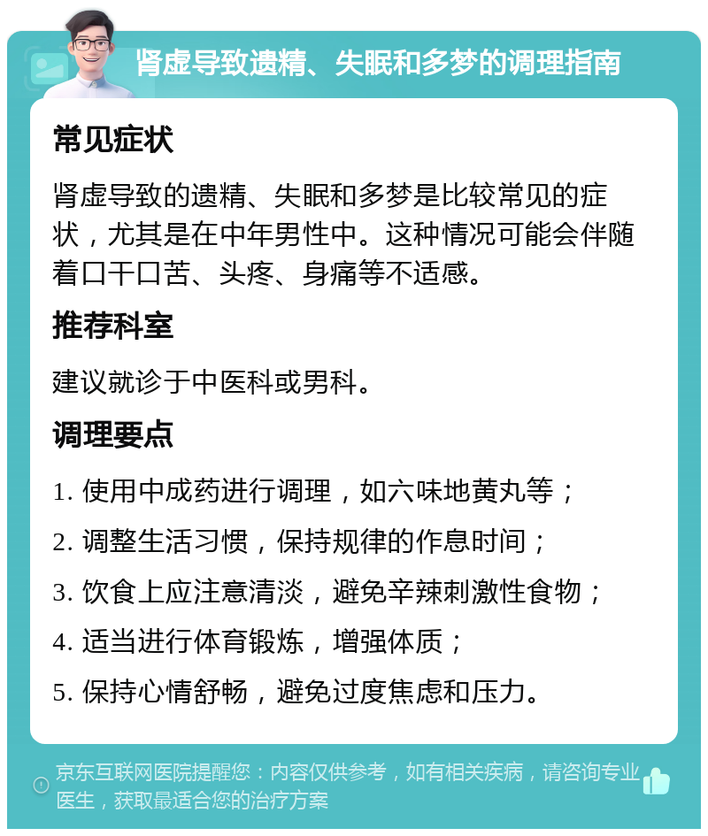 肾虚导致遗精、失眠和多梦的调理指南 常见症状 肾虚导致的遗精、失眠和多梦是比较常见的症状，尤其是在中年男性中。这种情况可能会伴随着口干口苦、头疼、身痛等不适感。 推荐科室 建议就诊于中医科或男科。 调理要点 1. 使用中成药进行调理，如六味地黄丸等； 2. 调整生活习惯，保持规律的作息时间； 3. 饮食上应注意清淡，避免辛辣刺激性食物； 4. 适当进行体育锻炼，增强体质； 5. 保持心情舒畅，避免过度焦虑和压力。