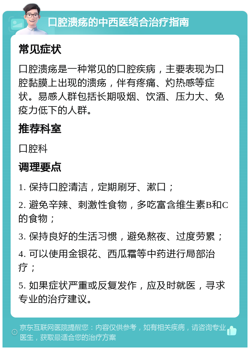 口腔溃疡的中西医结合治疗指南 常见症状 口腔溃疡是一种常见的口腔疾病，主要表现为口腔黏膜上出现的溃疡，伴有疼痛、灼热感等症状。易感人群包括长期吸烟、饮酒、压力大、免疫力低下的人群。 推荐科室 口腔科 调理要点 1. 保持口腔清洁，定期刷牙、漱口； 2. 避免辛辣、刺激性食物，多吃富含维生素B和C的食物； 3. 保持良好的生活习惯，避免熬夜、过度劳累； 4. 可以使用金银花、西瓜霜等中药进行局部治疗； 5. 如果症状严重或反复发作，应及时就医，寻求专业的治疗建议。