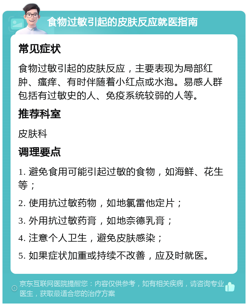 食物过敏引起的皮肤反应就医指南 常见症状 食物过敏引起的皮肤反应，主要表现为局部红肿、瘙痒、有时伴随着小红点或水泡。易感人群包括有过敏史的人、免疫系统较弱的人等。 推荐科室 皮肤科 调理要点 1. 避免食用可能引起过敏的食物，如海鲜、花生等； 2. 使用抗过敏药物，如地氯雷他定片； 3. 外用抗过敏药膏，如地奈德乳膏； 4. 注意个人卫生，避免皮肤感染； 5. 如果症状加重或持续不改善，应及时就医。