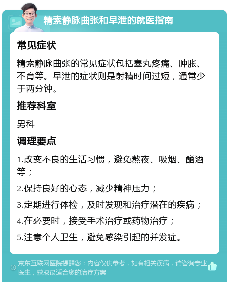 精索静脉曲张和早泄的就医指南 常见症状 精索静脉曲张的常见症状包括睾丸疼痛、肿胀、不育等。早泄的症状则是射精时间过短，通常少于两分钟。 推荐科室 男科 调理要点 1.改变不良的生活习惯，避免熬夜、吸烟、酗酒等； 2.保持良好的心态，减少精神压力； 3.定期进行体检，及时发现和治疗潜在的疾病； 4.在必要时，接受手术治疗或药物治疗； 5.注意个人卫生，避免感染引起的并发症。