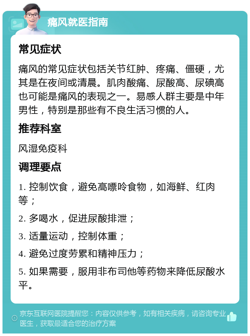 痛风就医指南 常见症状 痛风的常见症状包括关节红肿、疼痛、僵硬，尤其是在夜间或清晨。肌肉酸痛、尿酸高、尿碘高也可能是痛风的表现之一。易感人群主要是中年男性，特别是那些有不良生活习惯的人。 推荐科室 风湿免疫科 调理要点 1. 控制饮食，避免高嘌呤食物，如海鲜、红肉等； 2. 多喝水，促进尿酸排泄； 3. 适量运动，控制体重； 4. 避免过度劳累和精神压力； 5. 如果需要，服用非布司他等药物来降低尿酸水平。