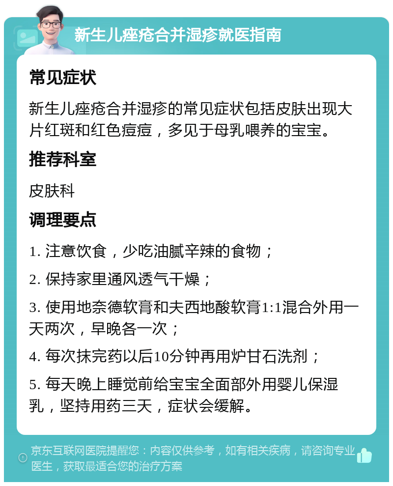 新生儿痤疮合并湿疹就医指南 常见症状 新生儿痤疮合并湿疹的常见症状包括皮肤出现大片红斑和红色痘痘，多见于母乳喂养的宝宝。 推荐科室 皮肤科 调理要点 1. 注意饮食，少吃油腻辛辣的食物； 2. 保持家里通风透气干燥； 3. 使用地奈德软膏和夫西地酸软膏1:1混合外用一天两次，早晚各一次； 4. 每次抹完药以后10分钟再用炉甘石洗剂； 5. 每天晚上睡觉前给宝宝全面部外用婴儿保湿乳，坚持用药三天，症状会缓解。