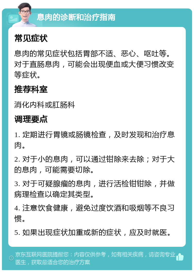 息肉的诊断和治疗指南 常见症状 息肉的常见症状包括胃部不适、恶心、呕吐等。对于直肠息肉，可能会出现便血或大便习惯改变等症状。 推荐科室 消化内科或肛肠科 调理要点 1. 定期进行胃镜或肠镜检查，及时发现和治疗息肉。 2. 对于小的息肉，可以通过钳除来去除；对于大的息肉，可能需要切除。 3. 对于可疑腺瘤的息肉，进行活检钳钳除，并做病理检查以确定其类型。 4. 注意饮食健康，避免过度饮酒和吸烟等不良习惯。 5. 如果出现症状加重或新的症状，应及时就医。