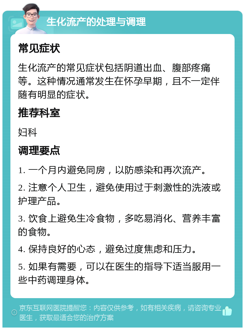 生化流产的处理与调理 常见症状 生化流产的常见症状包括阴道出血、腹部疼痛等。这种情况通常发生在怀孕早期，且不一定伴随有明显的症状。 推荐科室 妇科 调理要点 1. 一个月内避免同房，以防感染和再次流产。 2. 注意个人卫生，避免使用过于刺激性的洗液或护理产品。 3. 饮食上避免生冷食物，多吃易消化、营养丰富的食物。 4. 保持良好的心态，避免过度焦虑和压力。 5. 如果有需要，可以在医生的指导下适当服用一些中药调理身体。