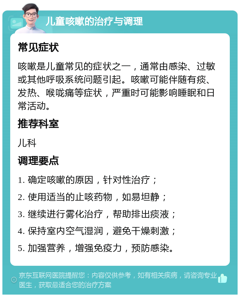 儿童咳嗽的治疗与调理 常见症状 咳嗽是儿童常见的症状之一，通常由感染、过敏或其他呼吸系统问题引起。咳嗽可能伴随有痰、发热、喉咙痛等症状，严重时可能影响睡眠和日常活动。 推荐科室 儿科 调理要点 1. 确定咳嗽的原因，针对性治疗； 2. 使用适当的止咳药物，如易坦静； 3. 继续进行雾化治疗，帮助排出痰液； 4. 保持室内空气湿润，避免干燥刺激； 5. 加强营养，增强免疫力，预防感染。