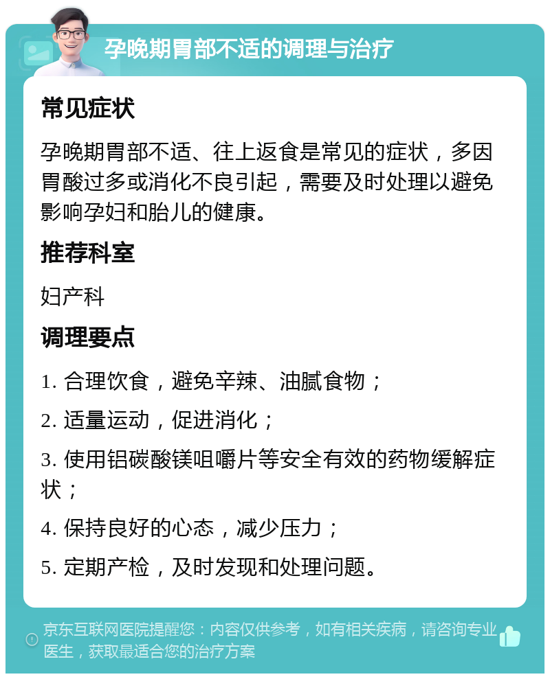 孕晚期胃部不适的调理与治疗 常见症状 孕晚期胃部不适、往上返食是常见的症状，多因胃酸过多或消化不良引起，需要及时处理以避免影响孕妇和胎儿的健康。 推荐科室 妇产科 调理要点 1. 合理饮食，避免辛辣、油腻食物； 2. 适量运动，促进消化； 3. 使用铝碳酸镁咀嚼片等安全有效的药物缓解症状； 4. 保持良好的心态，减少压力； 5. 定期产检，及时发现和处理问题。