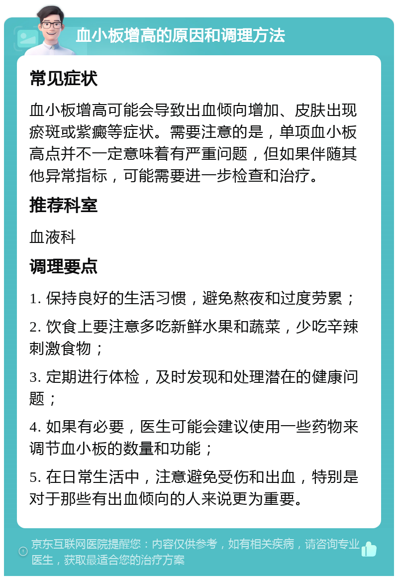 血小板增高的原因和调理方法 常见症状 血小板增高可能会导致出血倾向增加、皮肤出现瘀斑或紫癜等症状。需要注意的是，单项血小板高点并不一定意味着有严重问题，但如果伴随其他异常指标，可能需要进一步检查和治疗。 推荐科室 血液科 调理要点 1. 保持良好的生活习惯，避免熬夜和过度劳累； 2. 饮食上要注意多吃新鲜水果和蔬菜，少吃辛辣刺激食物； 3. 定期进行体检，及时发现和处理潜在的健康问题； 4. 如果有必要，医生可能会建议使用一些药物来调节血小板的数量和功能； 5. 在日常生活中，注意避免受伤和出血，特别是对于那些有出血倾向的人来说更为重要。