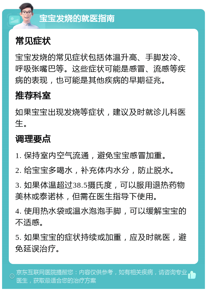 宝宝发烧的就医指南 常见症状 宝宝发烧的常见症状包括体温升高、手脚发冷、呼吸张嘴巴等。这些症状可能是感冒、流感等疾病的表现，也可能是其他疾病的早期征兆。 推荐科室 如果宝宝出现发烧等症状，建议及时就诊儿科医生。 调理要点 1. 保持室内空气流通，避免宝宝感冒加重。 2. 给宝宝多喝水，补充体内水分，防止脱水。 3. 如果体温超过38.5摄氏度，可以服用退热药物美林或泰诺林，但需在医生指导下使用。 4. 使用热水袋或温水泡泡手脚，可以缓解宝宝的不适感。 5. 如果宝宝的症状持续或加重，应及时就医，避免延误治疗。