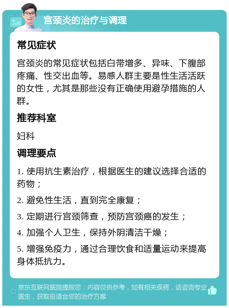 宫颈炎的治疗与调理 常见症状 宫颈炎的常见症状包括白带增多、异味、下腹部疼痛、性交出血等。易感人群主要是性生活活跃的女性，尤其是那些没有正确使用避孕措施的人群。 推荐科室 妇科 调理要点 1. 使用抗生素治疗，根据医生的建议选择合适的药物； 2. 避免性生活，直到完全康复； 3. 定期进行宫颈筛查，预防宫颈癌的发生； 4. 加强个人卫生，保持外阴清洁干燥； 5. 增强免疫力，通过合理饮食和适量运动来提高身体抵抗力。