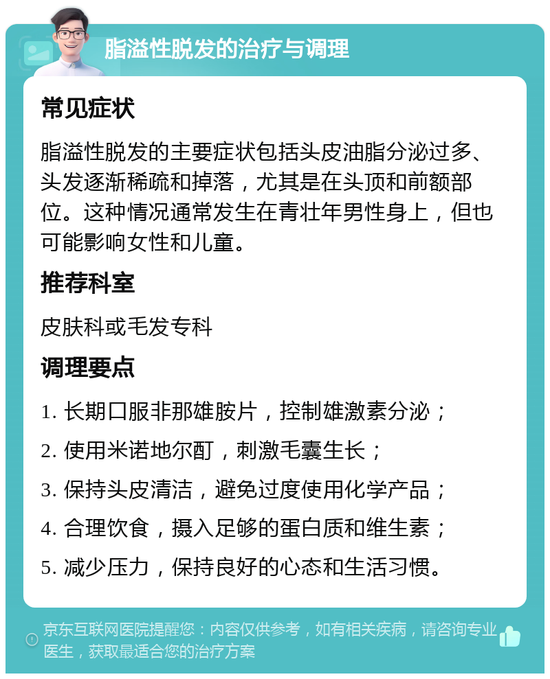 脂溢性脱发的治疗与调理 常见症状 脂溢性脱发的主要症状包括头皮油脂分泌过多、头发逐渐稀疏和掉落，尤其是在头顶和前额部位。这种情况通常发生在青壮年男性身上，但也可能影响女性和儿童。 推荐科室 皮肤科或毛发专科 调理要点 1. 长期口服非那雄胺片，控制雄激素分泌； 2. 使用米诺地尔酊，刺激毛囊生长； 3. 保持头皮清洁，避免过度使用化学产品； 4. 合理饮食，摄入足够的蛋白质和维生素； 5. 减少压力，保持良好的心态和生活习惯。