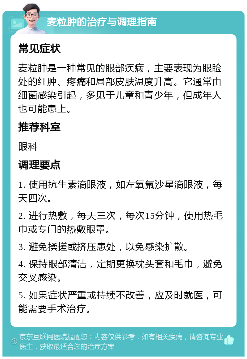 麦粒肿的治疗与调理指南 常见症状 麦粒肿是一种常见的眼部疾病，主要表现为眼睑处的红肿、疼痛和局部皮肤温度升高。它通常由细菌感染引起，多见于儿童和青少年，但成年人也可能患上。 推荐科室 眼科 调理要点 1. 使用抗生素滴眼液，如左氧氟沙星滴眼液，每天四次。 2. 进行热敷，每天三次，每次15分钟，使用热毛巾或专门的热敷眼罩。 3. 避免揉搓或挤压患处，以免感染扩散。 4. 保持眼部清洁，定期更换枕头套和毛巾，避免交叉感染。 5. 如果症状严重或持续不改善，应及时就医，可能需要手术治疗。