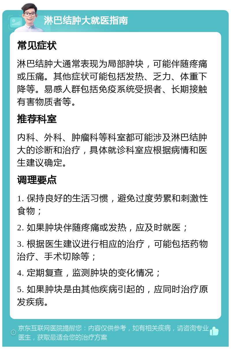 淋巴结肿大就医指南 常见症状 淋巴结肿大通常表现为局部肿块，可能伴随疼痛或压痛。其他症状可能包括发热、乏力、体重下降等。易感人群包括免疫系统受损者、长期接触有害物质者等。 推荐科室 内科、外科、肿瘤科等科室都可能涉及淋巴结肿大的诊断和治疗，具体就诊科室应根据病情和医生建议确定。 调理要点 1. 保持良好的生活习惯，避免过度劳累和刺激性食物； 2. 如果肿块伴随疼痛或发热，应及时就医； 3. 根据医生建议进行相应的治疗，可能包括药物治疗、手术切除等； 4. 定期复查，监测肿块的变化情况； 5. 如果肿块是由其他疾病引起的，应同时治疗原发疾病。