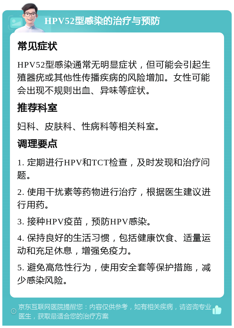 HPV52型感染的治疗与预防 常见症状 HPV52型感染通常无明显症状，但可能会引起生殖器疣或其他性传播疾病的风险增加。女性可能会出现不规则出血、异味等症状。 推荐科室 妇科、皮肤科、性病科等相关科室。 调理要点 1. 定期进行HPV和TCT检查，及时发现和治疗问题。 2. 使用干扰素等药物进行治疗，根据医生建议进行用药。 3. 接种HPV疫苗，预防HPV感染。 4. 保持良好的生活习惯，包括健康饮食、适量运动和充足休息，增强免疫力。 5. 避免高危性行为，使用安全套等保护措施，减少感染风险。