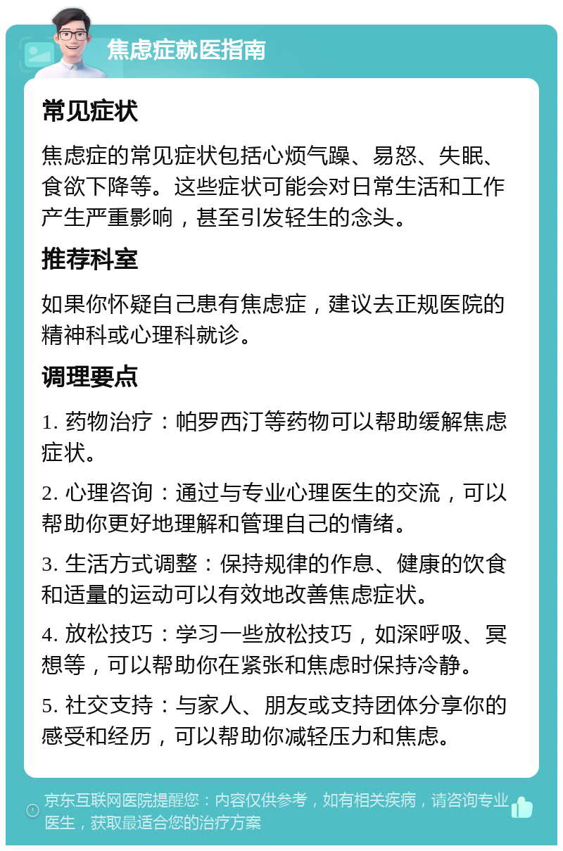 焦虑症就医指南 常见症状 焦虑症的常见症状包括心烦气躁、易怒、失眠、食欲下降等。这些症状可能会对日常生活和工作产生严重影响，甚至引发轻生的念头。 推荐科室 如果你怀疑自己患有焦虑症，建议去正规医院的精神科或心理科就诊。 调理要点 1. 药物治疗：帕罗西汀等药物可以帮助缓解焦虑症状。 2. 心理咨询：通过与专业心理医生的交流，可以帮助你更好地理解和管理自己的情绪。 3. 生活方式调整：保持规律的作息、健康的饮食和适量的运动可以有效地改善焦虑症状。 4. 放松技巧：学习一些放松技巧，如深呼吸、冥想等，可以帮助你在紧张和焦虑时保持冷静。 5. 社交支持：与家人、朋友或支持团体分享你的感受和经历，可以帮助你减轻压力和焦虑。