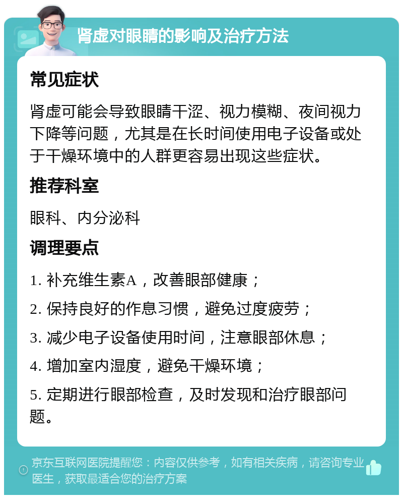 肾虚对眼睛的影响及治疗方法 常见症状 肾虚可能会导致眼睛干涩、视力模糊、夜间视力下降等问题，尤其是在长时间使用电子设备或处于干燥环境中的人群更容易出现这些症状。 推荐科室 眼科、内分泌科 调理要点 1. 补充维生素A，改善眼部健康； 2. 保持良好的作息习惯，避免过度疲劳； 3. 减少电子设备使用时间，注意眼部休息； 4. 增加室内湿度，避免干燥环境； 5. 定期进行眼部检查，及时发现和治疗眼部问题。