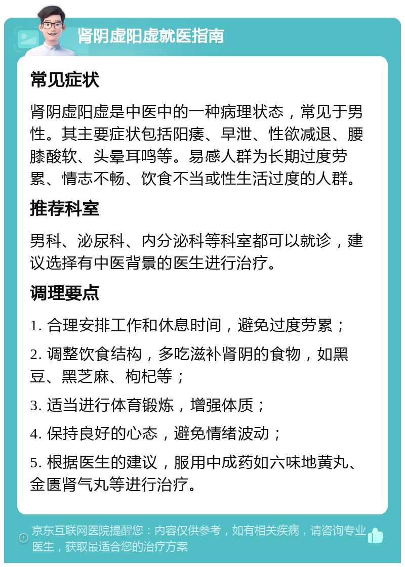 肾阴虚阳虚就医指南 常见症状 肾阴虚阳虚是中医中的一种病理状态，常见于男性。其主要症状包括阳痿、早泄、性欲减退、腰膝酸软、头晕耳鸣等。易感人群为长期过度劳累、情志不畅、饮食不当或性生活过度的人群。 推荐科室 男科、泌尿科、内分泌科等科室都可以就诊，建议选择有中医背景的医生进行治疗。 调理要点 1. 合理安排工作和休息时间，避免过度劳累； 2. 调整饮食结构，多吃滋补肾阴的食物，如黑豆、黑芝麻、枸杞等； 3. 适当进行体育锻炼，增强体质； 4. 保持良好的心态，避免情绪波动； 5. 根据医生的建议，服用中成药如六味地黄丸、金匮肾气丸等进行治疗。