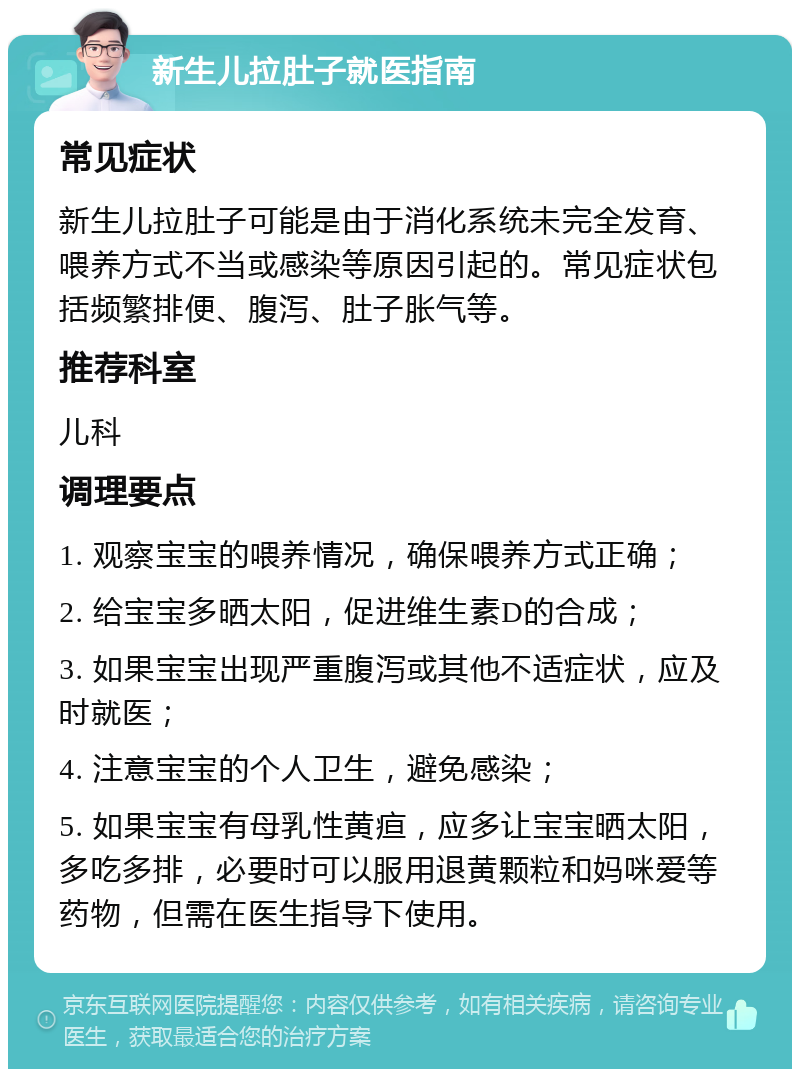 新生儿拉肚子就医指南 常见症状 新生儿拉肚子可能是由于消化系统未完全发育、喂养方式不当或感染等原因引起的。常见症状包括频繁排便、腹泻、肚子胀气等。 推荐科室 儿科 调理要点 1. 观察宝宝的喂养情况，确保喂养方式正确； 2. 给宝宝多晒太阳，促进维生素D的合成； 3. 如果宝宝出现严重腹泻或其他不适症状，应及时就医； 4. 注意宝宝的个人卫生，避免感染； 5. 如果宝宝有母乳性黄疸，应多让宝宝晒太阳，多吃多排，必要时可以服用退黄颗粒和妈咪爱等药物，但需在医生指导下使用。