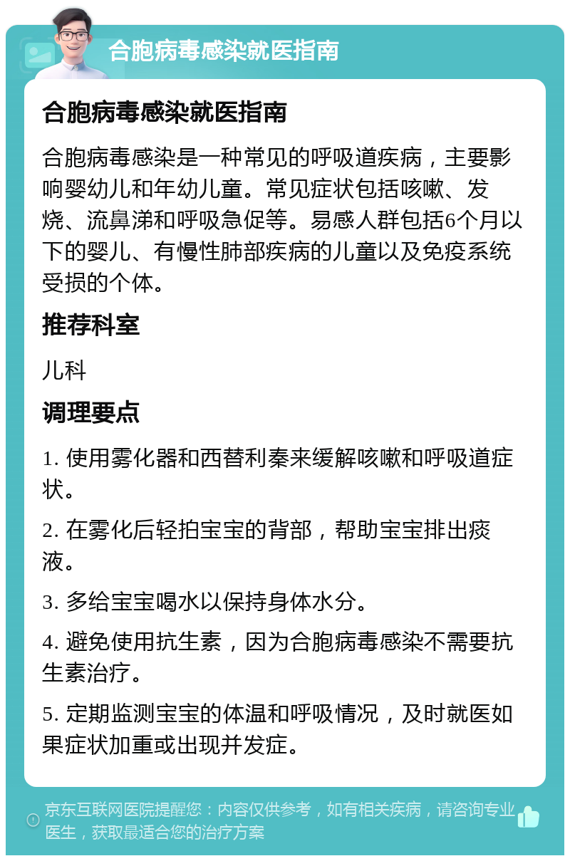 合胞病毒感染就医指南 合胞病毒感染就医指南 合胞病毒感染是一种常见的呼吸道疾病，主要影响婴幼儿和年幼儿童。常见症状包括咳嗽、发烧、流鼻涕和呼吸急促等。易感人群包括6个月以下的婴儿、有慢性肺部疾病的儿童以及免疫系统受损的个体。 推荐科室 儿科 调理要点 1. 使用雾化器和西替利秦来缓解咳嗽和呼吸道症状。 2. 在雾化后轻拍宝宝的背部，帮助宝宝排出痰液。 3. 多给宝宝喝水以保持身体水分。 4. 避免使用抗生素，因为合胞病毒感染不需要抗生素治疗。 5. 定期监测宝宝的体温和呼吸情况，及时就医如果症状加重或出现并发症。