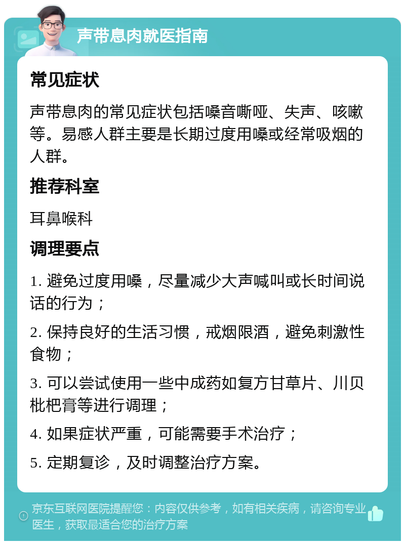 声带息肉就医指南 常见症状 声带息肉的常见症状包括嗓音嘶哑、失声、咳嗽等。易感人群主要是长期过度用嗓或经常吸烟的人群。 推荐科室 耳鼻喉科 调理要点 1. 避免过度用嗓，尽量减少大声喊叫或长时间说话的行为； 2. 保持良好的生活习惯，戒烟限酒，避免刺激性食物； 3. 可以尝试使用一些中成药如复方甘草片、川贝枇杷膏等进行调理； 4. 如果症状严重，可能需要手术治疗； 5. 定期复诊，及时调整治疗方案。