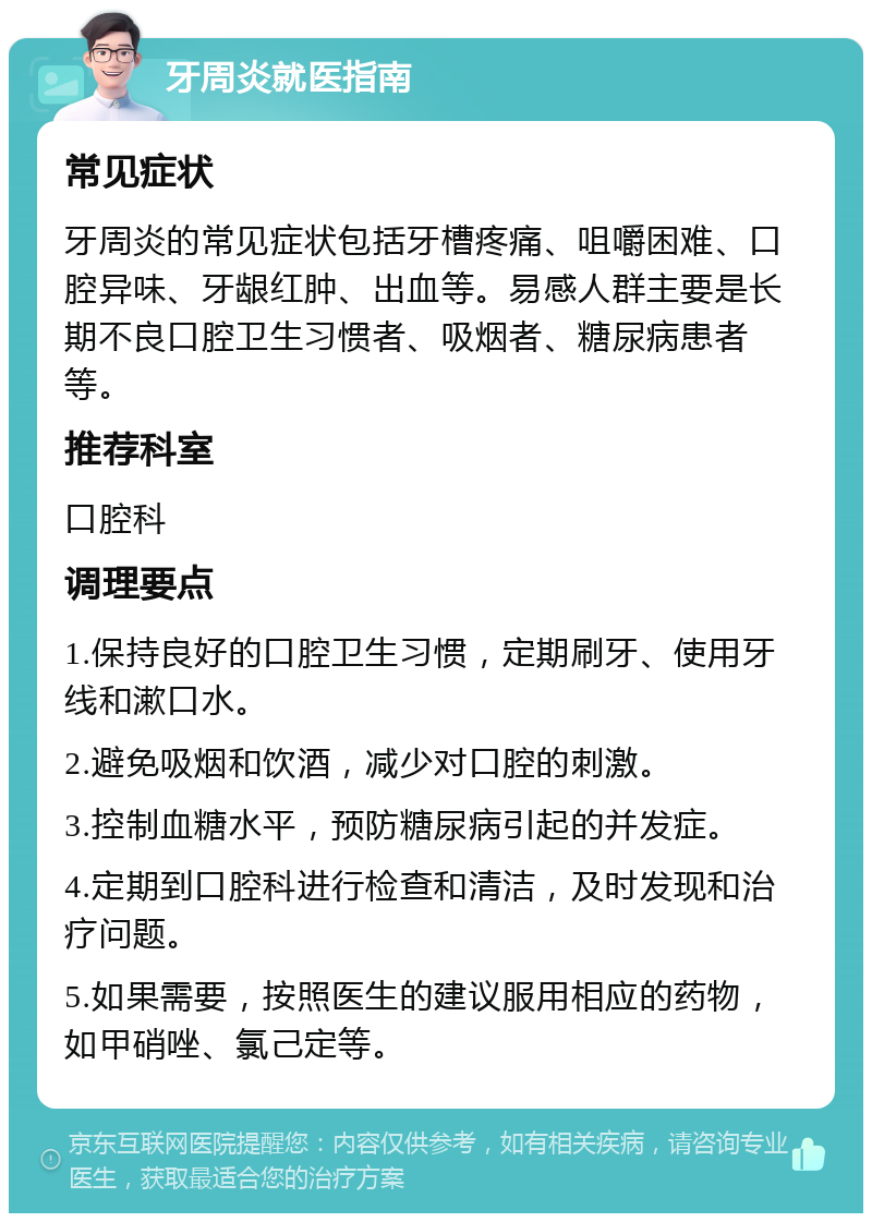 牙周炎就医指南 常见症状 牙周炎的常见症状包括牙槽疼痛、咀嚼困难、口腔异味、牙龈红肿、出血等。易感人群主要是长期不良口腔卫生习惯者、吸烟者、糖尿病患者等。 推荐科室 口腔科 调理要点 1.保持良好的口腔卫生习惯，定期刷牙、使用牙线和漱口水。 2.避免吸烟和饮酒，减少对口腔的刺激。 3.控制血糖水平，预防糖尿病引起的并发症。 4.定期到口腔科进行检查和清洁，及时发现和治疗问题。 5.如果需要，按照医生的建议服用相应的药物，如甲硝唑、氯己定等。