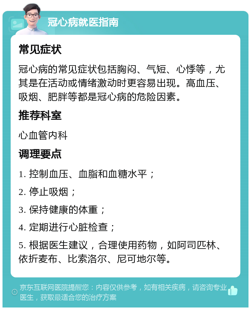 冠心病就医指南 常见症状 冠心病的常见症状包括胸闷、气短、心悸等，尤其是在活动或情绪激动时更容易出现。高血压、吸烟、肥胖等都是冠心病的危险因素。 推荐科室 心血管内科 调理要点 1. 控制血压、血脂和血糖水平； 2. 停止吸烟； 3. 保持健康的体重； 4. 定期进行心脏检查； 5. 根据医生建议，合理使用药物，如阿司匹林、依折麦布、比索洛尔、尼可地尔等。