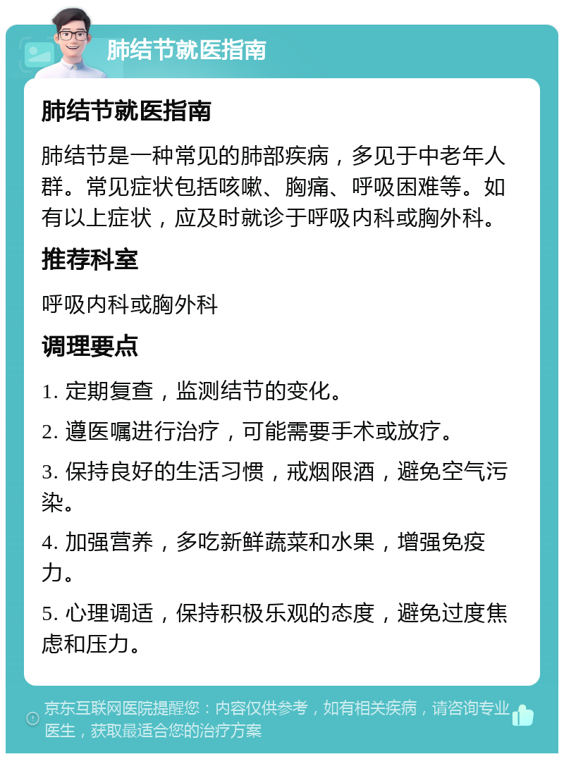 肺结节就医指南 肺结节就医指南 肺结节是一种常见的肺部疾病，多见于中老年人群。常见症状包括咳嗽、胸痛、呼吸困难等。如有以上症状，应及时就诊于呼吸内科或胸外科。 推荐科室 呼吸内科或胸外科 调理要点 1. 定期复查，监测结节的变化。 2. 遵医嘱进行治疗，可能需要手术或放疗。 3. 保持良好的生活习惯，戒烟限酒，避免空气污染。 4. 加强营养，多吃新鲜蔬菜和水果，增强免疫力。 5. 心理调适，保持积极乐观的态度，避免过度焦虑和压力。