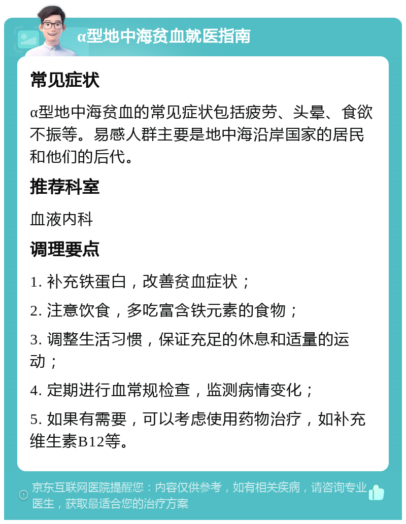 α型地中海贫血就医指南 常见症状 α型地中海贫血的常见症状包括疲劳、头晕、食欲不振等。易感人群主要是地中海沿岸国家的居民和他们的后代。 推荐科室 血液内科 调理要点 1. 补充铁蛋白，改善贫血症状； 2. 注意饮食，多吃富含铁元素的食物； 3. 调整生活习惯，保证充足的休息和适量的运动； 4. 定期进行血常规检查，监测病情变化； 5. 如果有需要，可以考虑使用药物治疗，如补充维生素B12等。