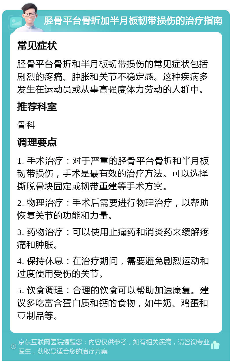 胫骨平台骨折加半月板韧带损伤的治疗指南 常见症状 胫骨平台骨折和半月板韧带损伤的常见症状包括剧烈的疼痛、肿胀和关节不稳定感。这种疾病多发生在运动员或从事高强度体力劳动的人群中。 推荐科室 骨科 调理要点 1. 手术治疗：对于严重的胫骨平台骨折和半月板韧带损伤，手术是最有效的治疗方法。可以选择撕脱骨块固定或韧带重建等手术方案。 2. 物理治疗：手术后需要进行物理治疗，以帮助恢复关节的功能和力量。 3. 药物治疗：可以使用止痛药和消炎药来缓解疼痛和肿胀。 4. 保持休息：在治疗期间，需要避免剧烈运动和过度使用受伤的关节。 5. 饮食调理：合理的饮食可以帮助加速康复。建议多吃富含蛋白质和钙的食物，如牛奶、鸡蛋和豆制品等。